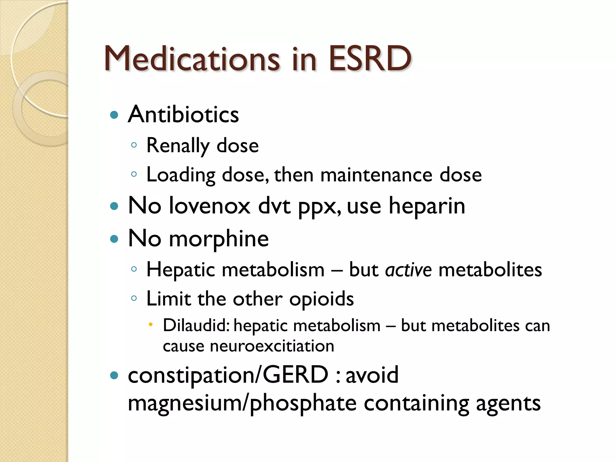 Medications in ESRD
 Antibiotics
◦ Renally dose
◦ Loading dose, then maintenance dose
 No lovenox dvt ppx, use heparin
 No morphine
◦ Hepatic metabolism – but active metabolites
◦ Limit the other opioids
 Dilaudid: hepatic metabolism – but metabolites can
cause neuroexcitiation
 constipation/GERD : avoid
magnesium/phosphate containing agents
 