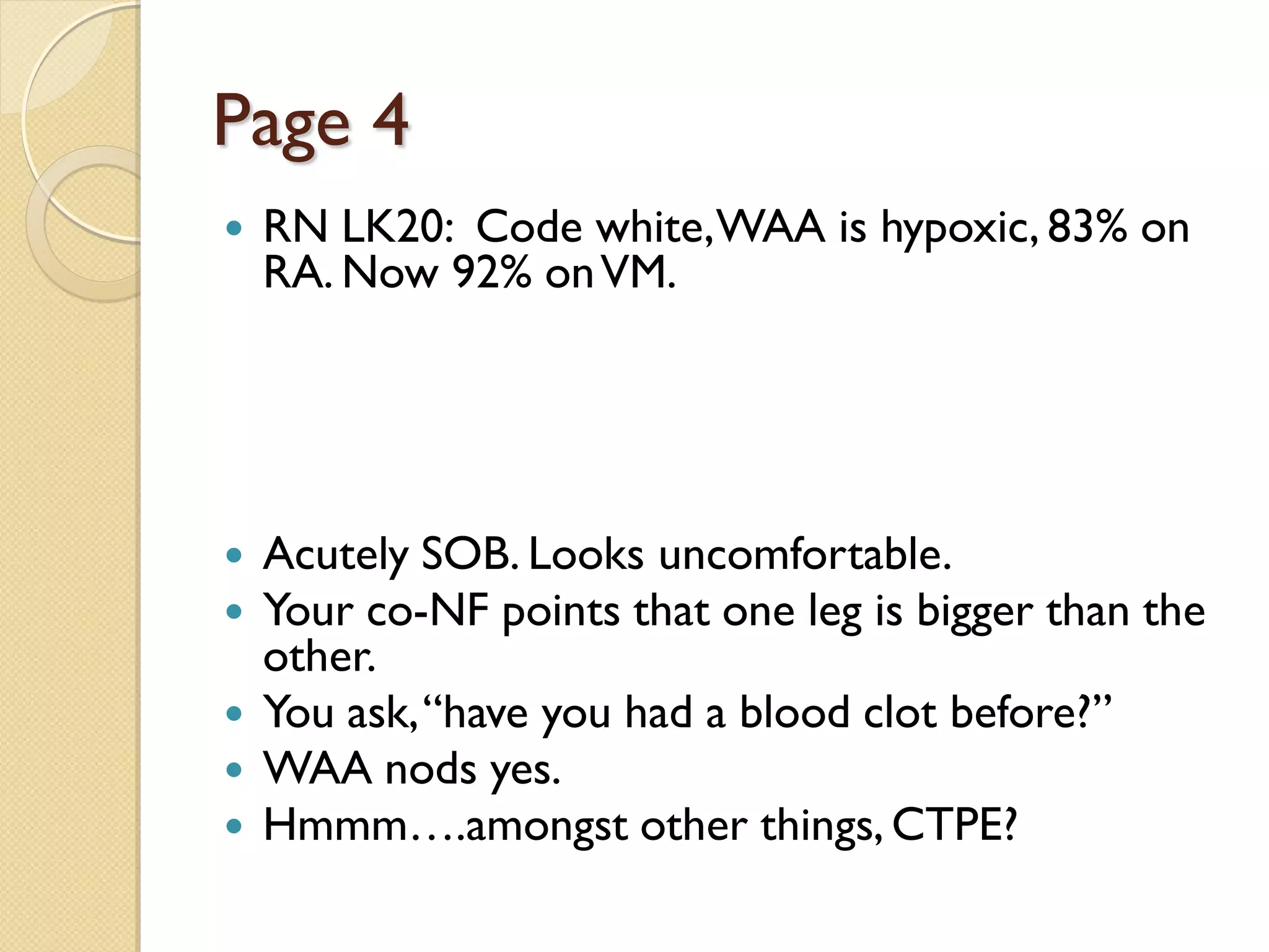 Page 4
 RN LK20: Code white,WAA is hypoxic, 83% on
RA. Now 92% onVM.
 Acutely SOB. Looks uncomfortable.
 Your co-NF points that one leg is bigger than the
other.
 You ask,“have you had a blood clot before?”
 WAA nods yes.
 Hmmm….amongst other things, CTPE?
 