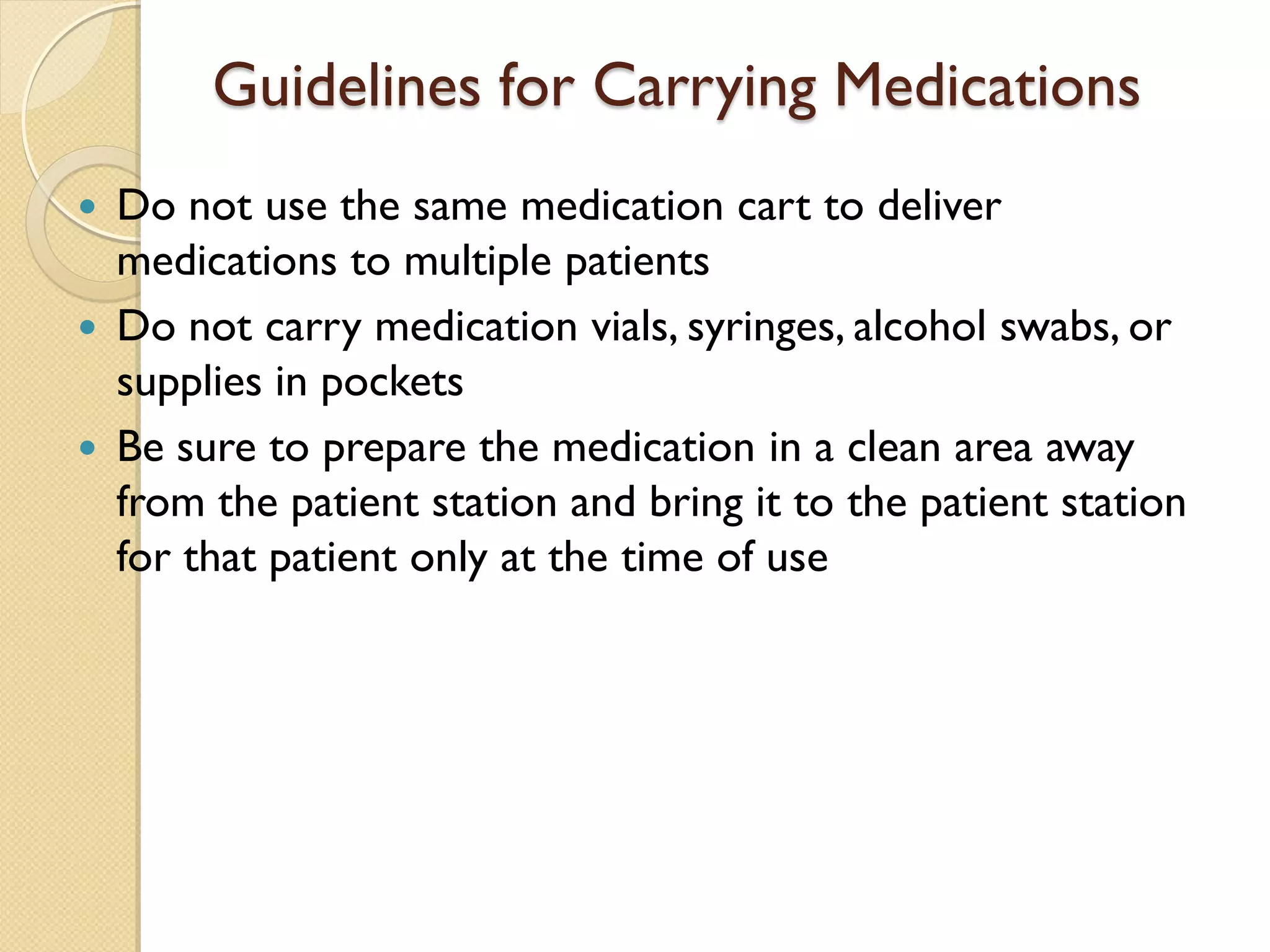 Guidelines for Carrying Medications
 Do not use the same medication cart to deliver
medications to multiple patients
 Do not carry medication vials, syringes, alcohol swabs, or
supplies in pockets
 Be sure to prepare the medication in a clean area away
from the patient station and bring it to the patient station
for that patient only at the time of use
 