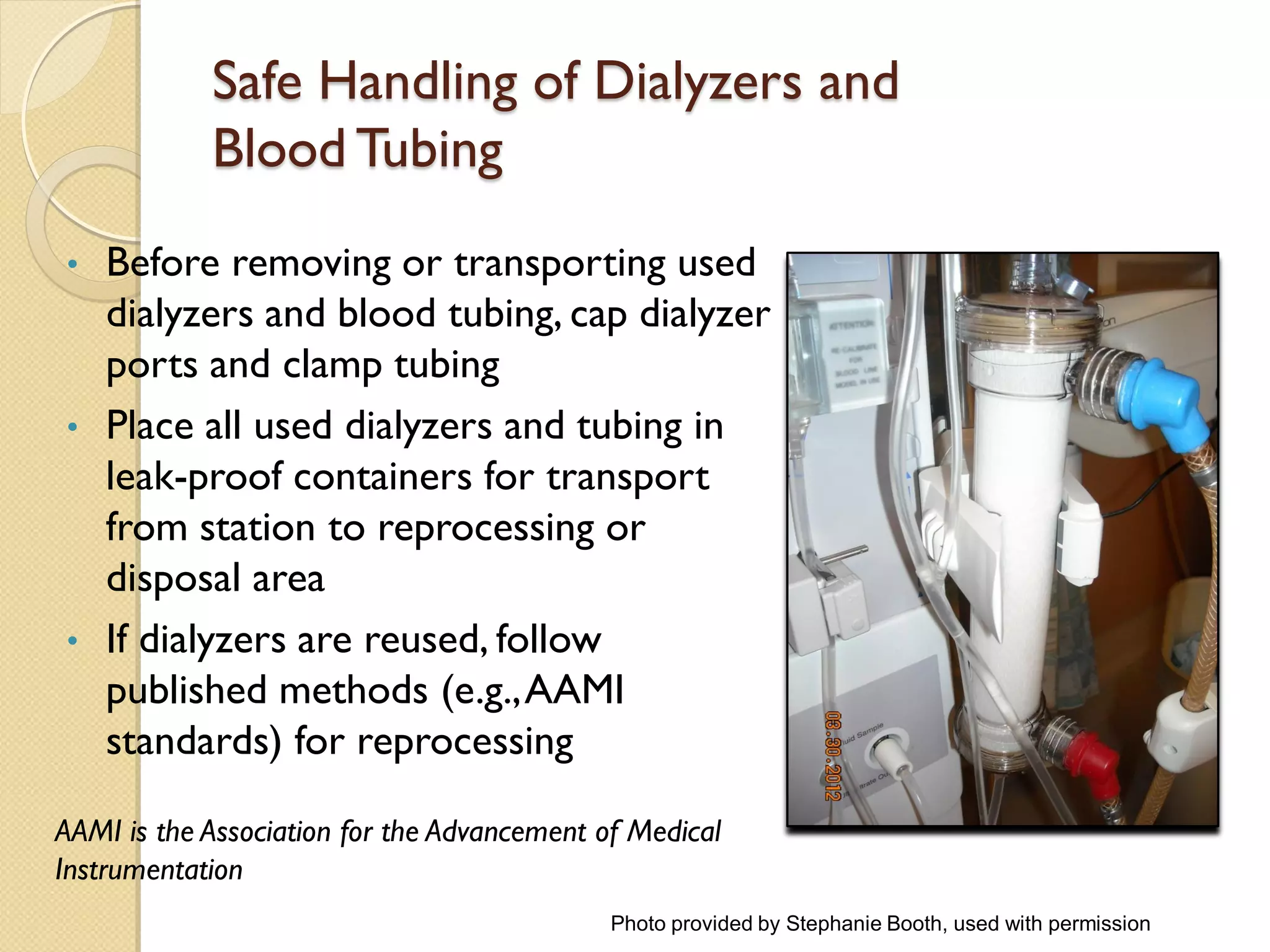 Safe Handling of Dialyzers and
Blood Tubing
• Before removing or transporting used
dialyzers and blood tubing, cap dialyzer
ports and clamp tubing
• Place all used dialyzers and tubing in
leak-proof containers for transport
from station to reprocessing or
disposal area
• If dialyzers are reused, follow
published methods (e.g.,AAMI
standards) for reprocessing
AAMI is the Association for the Advancement of Medical
Instrumentation
Photo provided by Stephanie Booth, used with permission
 