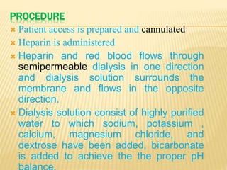PROCEDURE
 Patient access is prepared and cannulated
 Heparin is administered
 Heparin and red blood flows through
semipermeable dialysis in one direction
and dialysis solution surrounds the
membrane and flows in the opposite
direction.
 Dialysis solution consist of highly purified
water to which sodium, potassium ,
calcium, magnesium chloride, and
dextrose have been added, bicarbonate
is added to achieve the the proper pH
 