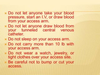  Do not let anyone take your blood
pressure, start an I.V, or draw blood
from your access arm.
 Do not let anyone draw blood from
your tunneled central venous
catheter.
 Do not sleep on your access arm.
 Do not carry more than 10 lb with
your access arm.
 Do not wear a watch, jewelry, or
tight clothes over your access site.
 Be careful not to bump or cut your
access.
 