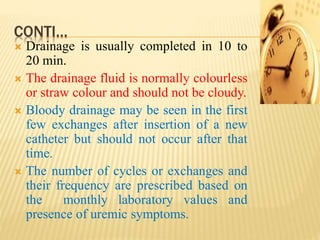 CONTI…
 Drainage is usually completed in 10 to
20 min.
 The drainage fluid is normally colourless
or straw colour and should not be cloudy.
 Bloody drainage may be seen in the first
few exchanges after insertion of a new
catheter but should not occur after that
time.
 The number of cycles or exchanges and
their frequency are prescribed based on
the monthly laboratory values and
presence of uremic symptoms.
 