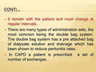 CONTI…
 It remain with the patient and must change at
regular intervals.
 There are many types of administration sets, the
most common being the double bag system.
The double bag system has a pre attached bag
of dialysate solution and drainage which has
been shown to reduce peritonitis rates.
 In CAPD a patient is prescribed a set of
number of exchanges .
 