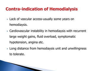  Lack of vascular access-usually some years on
hemodiaysis.
 Cardiovascular instability in hemodiaysis with recurrent
large weight gains, fluid overload, symptomatic
hypotension, angina etc.
 Long distance from hemodiaysis unit and unwillingness
to tolerate.
 