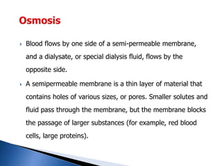  Blood flows by one side of a semi-permeable membrane,
and a dialysate, or special dialysis fluid, flows by the
opposite side.
 A semipermeable membrane is a thin layer of material that
contains holes of various sizes, or pores. Smaller solutes and
fluid pass through the membrane, but the membrane blocks
the passage of larger substances (for example, red blood
cells, large proteins).
 