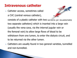  Catheter access, sometimes called
a CVC (central venous catheter),
consists of a plastic catheter with two lumens (or occasionally
two separate catheters) which is inserted into a large vein
(usually the vena cava, via the internal jugular vein or
the femoral vein) to allow large flows of blood to be
withdrawn from one lumen, to enter the dialysis circuit, and
to be returned via the other lumen.
 Catheters are usually found in two general varieties, tunnelled
and non-tunnelled.
 