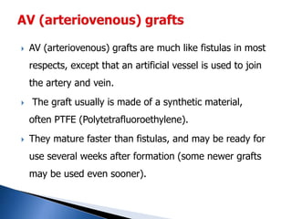  AV (arteriovenous) grafts are much like fistulas in most
respects, except that an artificial vessel is used to join
the artery and vein.
 The graft usually is made of a synthetic material,
often PTFE (Polytetrafluoroethylene).
 They mature faster than fistulas, and may be ready for
use several weeks after formation (some newer grafts
may be used even sooner).
 