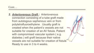 Cont…
2. Arteriovenous Graft : Arteriovenous
connection consisting of a tube graft made
from autologous saphenous vein or from
polytetrafluoroethylene . Usually graft is
created when the patient’s vessels are not
suitable for creation of an AV fistula. Patient
with compromised vascular system ( e.g.
diabetes ) will graft because their native
vessels are not suitable for creation of fistula.
Ready to use in 3 to 4 weeks.
 