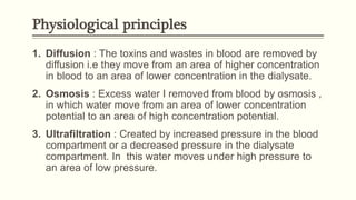 Physiological principles
1. Diffusion : The toxins and wastes in blood are removed by
diffusion i.e they move from an area of higher concentration
in blood to an area of lower concentration in the dialysate.
2. Osmosis : Excess water I removed from blood by osmosis ,
in which water move from an area of lower concentration
potential to an area of high concentration potential.
3. Ultrafiltration : Created by increased pressure in the blood
compartment or a decreased pressure in the dialysate
compartment. In this water moves under high pressure to
an area of low pressure.
 