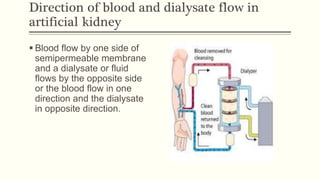 Direction of blood and dialysate flow in
artificial kidney
 Blood flow by one side of
semipermeable membrane
and a dialysate or fluid
flows by the opposite side
or the blood flow in one
direction and the dialysate
in opposite direction.
 