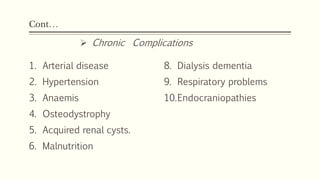 Cont…
1. Arterial disease
2. Hypertension
3. Anaemis
4. Osteodystrophy
5. Acquired renal cysts.
6. Malnutrition
8. Dialysis dementia
9. Respiratory problems
10.Endocraniopathies
 Chronic Complications
 