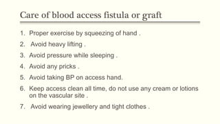 Care of blood access fistula or graft
1. Proper exercise by squeezing of hand .
2. Avoid heavy lifting .
3. Avoid pressure while sleeping .
4. Avoid any pricks .
5. Avoid taking BP on access hand.
6. Keep access clean all time, do not use any cream or lotions
on the vascular site .
7. Avoid wearing jewellery and tight clothes .
 