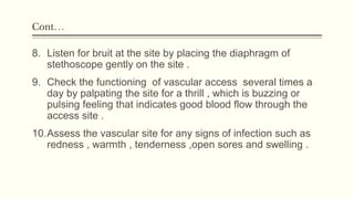 Cont…
8. Listen for bruit at the site by placing the diaphragm of
stethoscope gently on the site .
9. Check the functioning of vascular access several times a
day by palpating the site for a thrill , which is buzzing or
pulsing feeling that indicates good blood flow through the
access site .
10.Assess the vascular site for any signs of infection such as
redness , warmth , tenderness ,open sores and swelling .
 