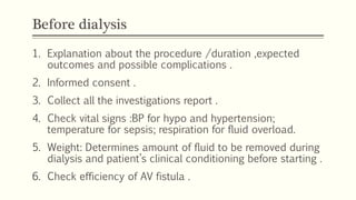 Before dialysis
1. Explanation about the procedure /duration ,expected
outcomes and possible complications .
2. Informed consent .
3. Collect all the investigations report .
4. Check vital signs :BP for hypo and hypertension;
temperature for sepsis; respiration for fluid overload.
5. Weight: Determines amount of fluid to be removed during
dialysis and patient’s clinical conditioning before starting .
6. Check efficiency of AV fistula .
 