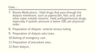 Cont…
7. Review Medications : Hold drugs that pass through the
dialysis membrane, such as piperacillin, folic acid, and
other water-soluble vitamins. Hold antihypertensive drugs,
especially if systolic pressure is below 100, per physician
order .
8. Preparation of dialyzer –arterial venous tubing
9. Preparation of dialysis sets/area .
10.Setting of emergency cart .
11.Preparation of procedure area .
12.Start dialysis .
 