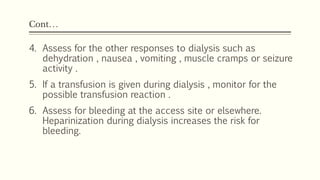 Cont…
4. Assess for the other responses to dialysis such as
dehydration , nausea , vomiting , muscle cramps or seizure
activity .
5. If a transfusion is given during dialysis , monitor for the
possible transfusion reaction .
6. Assess for bleeding at the access site or elsewhere.
Heparinization during dialysis increases the risk for
bleeding.
 