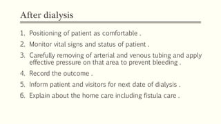 After dialysis
1. Positioning of patient as comfortable .
2. Monitor vital signs and status of patient .
3. Carefully removing of arterial and venous tubing and apply
effective pressure on that area to prevent bleeding .
4. Record the outcome .
5. Inform patient and visitors for next date of dialysis .
6. Explain about the home care including fistula care .
 