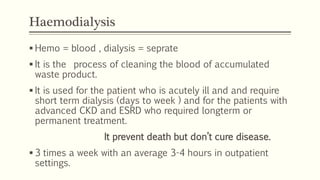 Haemodialysis
 Hemo = blood , dialysis = seprate
 It is the process of cleaning the blood of accumulated
waste product.
 It is used for the patient who is acutely ill and and require
short term dialysis (days to week ) and for the patients with
advanced CKD and ESRD who required longterm or
permanent treatment.
It prevent death but don’t cure disease.
 3 times a week with an average 3-4 hours in outpatient
settings.
 
