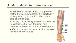  Methods of circulatory access
1. Arteriovenous fistula ( AVF ) : It is preferred
method of vascular access. It is created by
joining an artery to a vein , either side to
side or end to side.
Usually , radial artery and cephalic vein are
anastomosed in non dominant arm ;
vessels in the upper arm may also be used.
After the procedure the superficial venous
system of arm dilates.
 