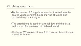 Circulatory access cont…
By the means of 2 large bore needles inserted into the
dilated venous system, blood may be obtained and
passed thrugh the dialyzer.
The arterial end is used for arterial flow and the distal
end is used for reinfusion of dialysed blood.
Healing of AVF requires at least 6 to 8 weeks ; the centre vain
is used for interim.
 