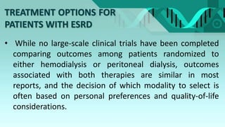 TREATMENT OPTIONS FOR
PATIENTS WITH ESRD
• While no large-scale clinical trials have been completed
comparing outcomes among patients randomized to
either hemodialysis or peritoneal dialysis, outcomes
associated with both therapies are similar in most
reports, and the decision of which modality to select is
often based on personal preferences and quality-of-life
considerations.
 
