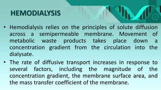 HEMODIALYSIS
• Hemodialysis relies on the principles of solute diffusion
across a semipermeable membrane. Movement of
metabolic waste products takes place down a
concentration gradient from the circulation into the
dialysate.
• The rate of diffusive transport increases in response to
several factors, including the magnitude of the
concentration gradient, the membrane surface area, and
the mass transfer coefficient of the membrane.
 