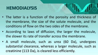 HEMODIALYSIS
• The latter is a function of the porosity and thickness of
the membrane, the size of the solute molecule, and the
conditions of flow on the two sides of the membrane.
• According to laws of diffusion, the larger the molecule,
the slower its rate of transfer across the membrane.
• A small molecule, such as urea (60 Da), undergoes
substantial clearance, whereas a larger molecule, such as
creatinine (113 Da), is cleared less efficiently.
 