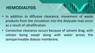 HEMODIALYSIS
• In addition to diffusive clearance, movement of waste
products from the circulation into the dialysate may occur
as a result of ultrafiltration.
• Convective clearance occurs because of solvent drag, with
solutes being swept along with water across the
semipermeable dialysis membrane.
 