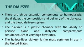 THE DIALYZER
• There are three essential components to hemodialysis:
the dialyzer, the composition and delivery of the dialysate,
and the blood delivery system.
• The dialyzer is a plastic chamber with the ability to
perfuse blood and dialysate compartments
simultaneously at very high flow rates.
• The hollow-fiber dialyzer is the most common in use in
the United States.
 