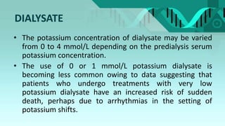 DIALYSATE
• The potassium concentration of dialysate may be varied
from 0 to 4 mmol/L depending on the predialysis serum
potassium concentration.
• The use of 0 or 1 mmol/L potassium dialysate is
becoming less common owing to data suggesting that
patients who undergo treatments with very low
potassium dialysate have an increased risk of sudden
death, perhaps due to arrhythmias in the setting of
potassium shifts.
 
