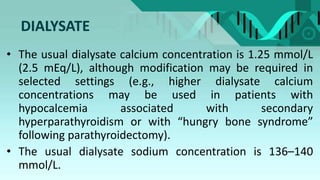 DIALYSATE
• The usual dialysate calcium concentration is 1.25 mmol/L
(2.5 mEq/L), although modification may be required in
selected settings (e.g., higher dialysate calcium
concentrations may be used in patients with
hypocalcemia associated with secondary
hyperparathyroidism or with “hungry bone syndrome”
following parathyroidectomy).
• The usual dialysate sodium concentration is 136–140
mmol/L.
 