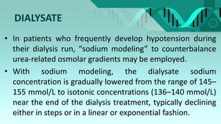 DIALYSATE
• In patients who frequently develop hypotension during
their dialysis run, “sodium modeling” to counterbalance
urea-related osmolar gradients may be employed.
• With sodium modeling, the dialysate sodium
concentration is gradually lowered from the range of 145–
155 mmol/L to isotonic concentrations (136–140 mmol/L)
near the end of the dialysis treatment, typically declining
either in steps or in a linear or exponential fashion.
 