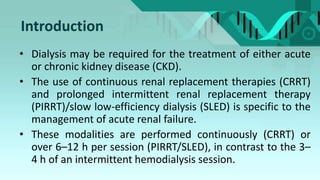 Introduction
• Dialysis may be required for the treatment of either acute
or chronic kidney disease (CKD).
• The use of continuous renal replacement therapies (CRRT)
and prolonged intermittent renal replacement therapy
(PIRRT)/slow low-efficiency dialysis (SLED) is specific to the
management of acute renal failure.
• These modalities are performed continuously (CRRT) or
over 6–12 h per session (PIRRT/SLED), in contrast to the 3–
4 h of an intermittent hemodialysis session.
 