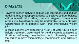 DIALYSATE
• However, higher dialysate sodium concentrations and sodium
modeling may predispose patients to positive sodium balance
and increased thirst; thus, these strategies to ameliorate
intradialytic hypotension may be undesirable in patients with
hypertension or in patients with large interdialytic weight
gains.
• Because patients are exposed to ~120 L of water during each
dialysis treatment, water used for the dialysate is subjected to
filtration, softening, deionization, and, ultimately, reverse
osmosis to remove microbiologic contaminants and dissolved
ions.
 
