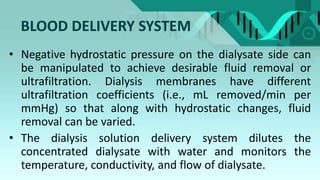 BLOOD DELIVERY SYSTEM
• Negative hydrostatic pressure on the dialysate side can
be manipulated to achieve desirable fluid removal or
ultrafiltration. Dialysis membranes have different
ultrafiltration coefficients (i.e., mL removed/min per
mmHg) so that along with hydrostatic changes, fluid
removal can be varied.
• The dialysis solution delivery system dilutes the
concentrated dialysate with water and monitors the
temperature, conductivity, and flow of dialysate.
 