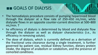 ■■ GOALS OF DIALYSIS
• The hemodialysis procedure consists of pumping heparinized blood
through the dialyzer at a flow rate of 250–450 mL/min, while
dialysate flows in an opposite counter-current direction at 500–800
mL/min. T
• he efficiency of dialysis is determined by blood and dialysate flow
through the dialyzer as well as dialyzer characteristics (i.e., its
efficiency in removing solute).
• The dose of dialysis, which is currently defined as a derivation of
the fractional urea clearance during a single treatment, is further
governed by patient size, residual kidney function, dietary protein
intake, the degree of anabolism or catabolism, and the presence of
comorbid conditions.
 