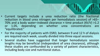 • Current targets include a urea reduction ratio (the fractional
reduction in blood urea nitrogen per hemodialysis session) of >65–
70% and a body water–indexed clearance × time product (Kt/V) >1.2
or 1.05, depending on whether urea concentrations are
“equilibrated.”
• For the majority of patients with ESRD, between 9 and 12 h of dialysis
are required each week, usually divided into three equal sessions.
• Several studies have suggested that longer hemodialysis session
lengths may be beneficial (independent of urea clearance), although
these studies are confounded by a variety of patient characteristics,
including body size and nutritional status.
 