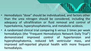 • Hemodialysis “dose” should be individualized, and factors other
than the urea nitrogen should be considered, including the
adequacy of ultrafiltration or fluid removal and control of
hyperkalemia, hyperphosphatemia, and metabolic acidosis.
• A randomized clinical trial comparing 6 versus 3 times per week
hemodialysis (the “Frequent Hemodialysis Network Daily Trial”)
demonstrated improved control of hypertension and
hyperphosphatemia, reduced left ventricular mass, and
improved self-reported physical health with more frequent
hemodialysis.
 