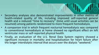 • Secondary analyses also demonstrated improvements in other metrics of
health-related quality of life, including improved self-reported general
health and a reduced “time to recovery” (time until usual activities can be
resumed) among patients randomized to more frequent hemodialysis.
• A companion trial in which frequent nocturnal hemodialysis was compared
to conventional hemodialysis at home showed no significant effect on left
ventricular mass or self-reported physical health.
• Finally, an evaluation of the U.S. Renal Data System registry showed a
significant increase in mortality and hospitalization for heart failure after
the longer interdialytic interval that occurs over the dialysis “weekend.”
 