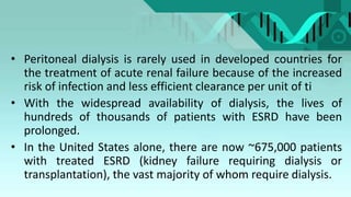 • Peritoneal dialysis is rarely used in developed countries for
the treatment of acute renal failure because of the increased
risk of infection and less efficient clearance per unit of ti
• With the widespread availability of dialysis, the lives of
hundreds of thousands of patients with ESRD have been
prolonged.
• In the United States alone, there are now ~675,000 patients
with treated ESRD (kidney failure requiring dialysis or
transplantation), the vast majority of whom require dialysis.
 