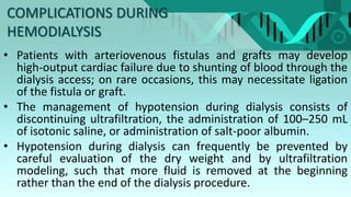 COMPLICATIONS DURING
HEMODIALYSIS
• Patients with arteriovenous fistulas and grafts may develop
high-output cardiac failure due to shunting of blood through the
dialysis access; on rare occasions, this may necessitate ligation
of the fistula or graft.
• The management of hypotension during dialysis consists of
discontinuing ultrafiltration, the administration of 100–250 mL
of isotonic saline, or administration of salt-poor albumin.
• Hypotension during dialysis can frequently be prevented by
careful evaluation of the dry weight and by ultrafiltration
modeling, such that more fluid is removed at the beginning
rather than the end of the dialysis procedure.
 
