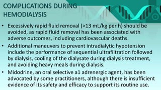 COMPLICATIONS DURING
HEMODIALYSIS
• Excessively rapid fluid removal (>13 mL/kg per h) should be
avoided, as rapid fluid removal has been associated with
adverse outcomes, including cardiovascular deaths.
• Additional maneuvers to prevent intradialytic hypotension
include the performance of sequential ultrafiltration followed
by dialysis, cooling of the dialysate during dialysis treatment,
and avoiding heavy meals during dialysis.
• Midodrine, an oral selective a1 adrenergic agent, has been
advocated by some practitioners, although there is insufficient
evidence of its safety and efficacy to support its routine use.
 