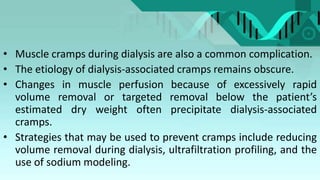 • Muscle cramps during dialysis are also a common complication.
• The etiology of dialysis-associated cramps remains obscure.
• Changes in muscle perfusion because of excessively rapid
volume removal or targeted removal below the patient’s
estimated dry weight often precipitate dialysis-associated
cramps.
• Strategies that may be used to prevent cramps include reducing
volume removal during dialysis, ultrafiltration profiling, and the
use of sodium modeling.
 