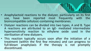 • Anaphylactoid reactions to the dialyzer, particularly on its first
use, have been reported most frequently with the
bioincompatible cellulosic-containing membranes.
• Dialyzer reactions can be divided into two types, A and B. Type
A reactions are attributed to an IgE- mediated intermediate
hypersensitivity reaction to ethylene oxide used in the
sterilization of new dialyzers.
• This reaction typically occurs soon after the initiation of a
treatment (within the first few minutes) and can progress to
full-blown anaphylaxis if the therapy is not promptly
discontinued.
 