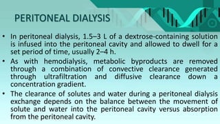 PERITONEAL DIALYSIS
• In peritoneal dialysis, 1.5–3 L of a dextrose-containing solution
is infused into the peritoneal cavity and allowed to dwell for a
set period of time, usually 2–4 h.
• As with hemodialysis, metabolic byproducts are removed
through a combination of convective clearance generated
through ultrafiltration and diffusive clearance down a
concentration gradient.
• The clearance of solutes and water during a peritoneal dialysis
exchange depends on the balance between the movement of
solute and water into the peritoneal cavity versus absorption
from the peritoneal cavity.
 