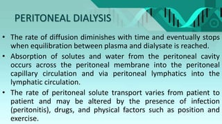 PERITONEAL DIALYSIS
• The rate of diffusion diminishes with time and eventually stops
when equilibration between plasma and dialysate is reached.
• Absorption of solutes and water from the peritoneal cavity
occurs across the peritoneal membrane into the peritoneal
capillary circulation and via peritoneal lymphatics into the
lymphatic circulation.
• The rate of peritoneal solute transport varies from patient to
patient and may be altered by the presence of infection
(peritonitis), drugs, and physical factors such as position and
exercise.
 