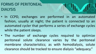 FORMS OF PERITONEAL
DIALYSIS
• In CCPD, exchanges are performed in an automated
fashion, usually at night; the patient is connected to an
automated cycler that performs a series of exchange cycles
while the patient sleeps.
• The number of exchange cycles required to optimize
peritoneal solute clearance varies by the peritoneal
membrane characteristics; as with hemodialysis, solute
clearance should be tracked to ensure dialysis “adequacy.”
 