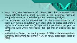 • Since 2000, the prevalence of treated ESRD has increased 74%,
which reflects both a small increase in the incidence rate and
marginally enhanced survival of patients receiving dialysis.
• The incidence rate for treated ESRD in the United States is 370
cases per million population per year; ESRD is disproportionately
higher in African Americans (875 per million population per year) as
compared with white Americans (285 per million population per
year).
• In the United States, the leading cause of ESRD is diabetes mellitus,
currently accounting for almost 45% of newly diagnosed cases of
ESRD.
 