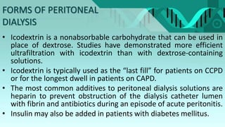 FORMS OF PERITONEAL
DIALYSIS
• Icodextrin is a nonabsorbable carbohydrate that can be used in
place of dextrose. Studies have demonstrated more efficient
ultrafiltration with icodextrin than with dextrose-containing
solutions.
• Icodextrin is typically used as the “last fill” for patients on CCPD
or for the longest dwell in patients on CAPD.
• The most common additives to peritoneal dialysis solutions are
heparin to prevent obstruction of the dialysis catheter lumen
with fibrin and antibiotics during an episode of acute peritonitis.
• Insulin may also be added in patients with diabetes mellitus.
 